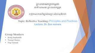 ព្រះរាជាណាព្ររម្
ព ុជា
ជាតិ សាសនា ព្រះម្ហារសព្ត
រុទ្ធិរសារលវ ិទ្ាល័យព្រះសីហម្ុនីរាជា
Topic: Reflective Teaching: Principles and Practices
Lecture: Dr. Sun somara
Group Members
 Kong Sophanith
 Neang Chansy
 Eng Vannak
 