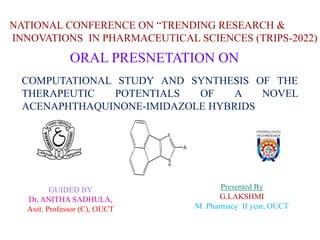 COMPUTATIONAL STUDY AND SYNTHESIS OF THE
THERAPEUTIC POTENTIALS OF A NOVEL
ACENAPHTHAQUINONE-IMIDAZOLE HYBRIDS
Presented By
G.LAKSHMI
M. Pharmacy II year, OUCT
GUIDED BY
Dr. ANITHA SADHULA,
Asst. Professor (C), OUCT
NATIONAL CONFERENCE ON “TRENDING RESEARCH &
INNOVATIONS IN PHARMACEUTICAL SCIENCES (TRIPS-2022)
ORAL PRESNETATION ON
 