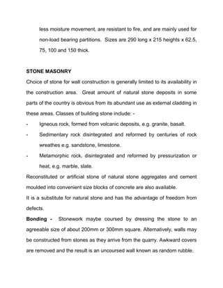 less moisture movement, are resistant to fire, and are mainly used for
non-load bearing partitions. Sizes are 290 long x 215 heights x 62.5,
75, 100 and 150 thick.
STONE MASONRY
Choice of stone for wall construction is generally limited to its availability in
the construction area. Great amount of natural stone deposits in some
parts of the country is obvious from its abundant use as external cladding in
these areas. Classes of building stone include: -
- Igneous rock, formed from volcanic deposits, e.g. granite, basalt.
- Sedimentary rock disintegrated and reformed by centuries of rock
wreathes e.g. sandstone, limestone.
- Metamorphic rock, disintegrated and reformed by pressurization or
heat, e.g. marble, slate.
Reconstituted or artificial stone of natural stone aggregates and cement
moulded into convenient size blocks of concrete are also available.
It is a substitute for natural stone and has the advantage of freedom from
defects.
Bonding - Stonework maybe coursed by dressing the stone to an
agreeable size of about 200mm or 300mm square. Alternatively, walls may
be constructed from stones as they arrive from the quarry. Awkward covers
are removed and the result is an uncoursed wall known as random rubble.
 