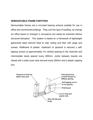 DEMOUNTABLE FRAME PARTITION
Demountable frames are a non-load bearing scheme suitable for use in
office and commercial buildings. They suit this type of building, as change
sin office layout or changes in occupancy can easily be achieved without
structural disruption. This system is based on a framework of lightweight
galvanized steel channel fixed to wall, ceiling and floor with plugs and
screws. Wallboard of plaster, chipboard or plywood is secured y self-
lapping screws at approximately 1m vertical spacing to the channels and
intermediate studs spaced every 600mm. Joints between boards are
closed with a steel cover strip secured every 250mm and a plastic capping
trim.
50m will sill (and
head)
Cover strip and
plastic trim
Wall board
Self tapping screws
at 1m spacing
Galvanized steel
vertical channel @
600mm spacing
Channel set back for
timber door post
 