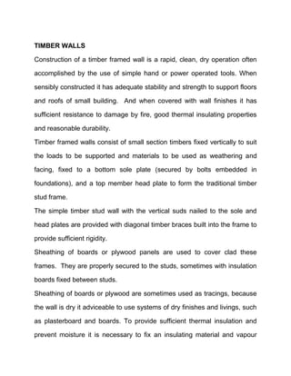 TIMBER WALLS
Construction of a timber framed wall is a rapid, clean, dry operation often
accomplished by the use of simple hand or power operated tools. When
sensibly constructed it has adequate stability and strength to support floors
and roofs of small building. And when covered with wall finishes it has
sufficient resistance to damage by fire, good thermal insulating properties
and reasonable durability.
Timber framed walls consist of small section timbers fixed vertically to suit
the loads to be supported and materials to be used as weathering and
facing, fixed to a bottom sole plate (secured by bolts embedded in
foundations), and a top member head plate to form the traditional timber
stud frame.
The simple timber stud wall with the vertical suds nailed to the sole and
head plates are provided with diagonal timber braces built into the frame to
provide sufficient rigidity.
Sheathing of boards or plywood panels are used to cover clad these
frames. They are properly secured to the studs, sometimes with insulation
boards fixed between studs.
Sheathing of boards or plywood are sometimes used as tracings, because
the wall is dry it adviceable to use systems of dry finishes and livings, such
as plasterboard and boards. To provide sufficient thermal insulation and
prevent moisture it is necessary to fix an insulating material and vapour
 