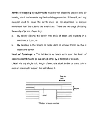 Jambs of opening in cavity walls must be well closed to prevent cold air
blowing into it and so reducing the insulating properties of the wall, and any
material used to close the cavity must be non-absorbent to prevent
movement from the outer to the inner skins. There are two ways of closing
the cavity of jambs of openings:
a. By solidly closing the cavity with brick or block and building in a
continuous d.p.c., or
b. By building in the timber or metal door or window frame so that it
closes the cavity.
Head of Openings: - The brickwork or block work over the head of
openings (soffit) has to be supported either by a flat lintel or an arch.
Lintel: - Is any single solid length of concrete, steel, timber or stone built in
over an opening to support the wall above it.
Window or door opening
Depth
Lintel
Bearing
ends
 