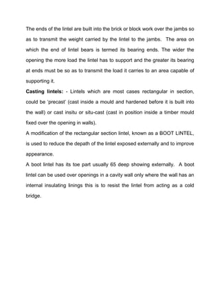 The ends of the lintel are built into the brick or block work over the jambs so
as to transmit the weight carried by the lintel to the jambs. The area on
which the end of lintel bears is termed its bearing ends. The wider the
opening the more load the lintel has to support and the greater its bearing
at ends must be so as to transmit the load it carries to an area capable of
supporting it.
Casting lintels: - Lintels which are most cases rectangular in section,
could be ‘precast’ (cast inside a mould and hardened before it is built into
the wall) or cast insitu or situ-cast (cast in position inside a timber mould
fixed over the opening in walls).
A modification of the rectangular section lintel, known as a BOOT LINTEL,
is used to reduce the depath of the lintel exposed externally and to improve
appearance.
A boot lintel has its toe part usually 65 deep showing externally. A boot
lintel can be used over openings in a cavity wall only where the wall has an
internal insulating linings this is to resist the lintel from acting as a cold
bridge.
 