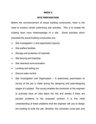 WEEK 2
SITE PREPARATION
Before the commencement of actual building construction, there is the
need to conduct certain preliminary site activities. This is to enable the
building team have foreknowledge of a site. Some activities which
preceded the actual building construction are
 Site investigation ( ) and organization (layout)
 Site welfare facilities
 Storage and protection of materials
 Site fencing and hoarding
 Site clearance and excavation
 Leveling and setting out
 Ground water control.
1. Site Investigation and Organization – A preliminary examination or
survey of the job is made during the designing and post-designing
stages of a project. The survey enables the contractor or the engineer
to precisely have an idea about the site and assess if there are
peculiar problems to the proposed contract. It is this initial
understanding of these problems that the engineer will use to design
the building to suite the site. Similarly, the contractor could plan and
 