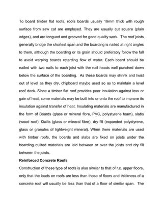 To board timber flat roofs, roofs boards usually 19mm thick with rough
surface from saw cat are employed. They are usually cut square (plain
edges), and are tongued and grooved for good quality work. The roof joists
generally bridge the shortest span and the boarding is nailed at right angles
to them, although the boarding or its grain should preferably follow the fall
to avoid warping boards retarding flow of water. Each board should be
nailed with two nails to each joist with the nail heads well punched down
below the surface of the boarding. As these boards may shrink and twist
out of level as they dry, chipboard maybe used so as to maintain a level
roof deck. Since a timber flat roof provides poor insulation against loss or
gain of heat, some materials may be built into or onto the roof to improve its
insulation against transfer of heat. Insulating materials are manufactured in
the form of Boards (glass or mineral fibre, PVC, polystyrene foam), slabs
(wood roof), Quilts (glass or mineral fibre), dry fill (expanded polystyrene,
glass or granules of lightweight mineral). When there materials are used
with timber roofs, the boards and slabs are fixed on joists under the
boarding quilted materials are laid between or over the joists and dry fill
between the joists.
Reinforced Concrete Roofs
Construction of these type of roofs is also similar to that of r.c. upper floors,
only that the loads on roofs are less than those of floors and thickness of a
concrete roof will usually be less than that of a floor of similar span. The
 