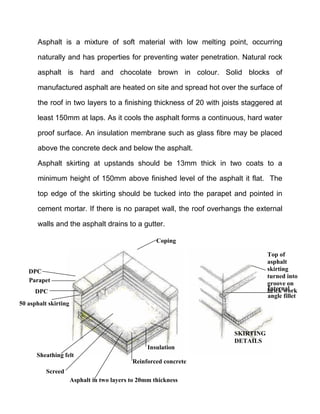 Asphalt is a mixture of soft material with low melting point, occurring
naturally and has properties for preventing water penetration. Natural rock
asphalt is hard and chocolate brown in colour. Solid blocks of
manufactured asphalt are heated on site and spread hot over the surface of
the roof in two layers to a finishing thickness of 20 with joists staggered at
least 150mm at laps. As it cools the asphalt forms a continuous, hard water
proof surface. An insulation membrane such as glass fibre may be placed
above the concrete deck and below the asphalt.
Asphalt skirting at upstands should be 13mm thick in two coats to a
minimum height of 150mm above finished level of the asphalt it flat. The
top edge of the skirting should be tucked into the parapet and pointed in
cement mortar. If there is no parapet wall, the roof overhangs the external
walls and the asphalt drains to a gutter.
Insulation
Reinforced concrete
Asphalt in two layers to 20mm thickness
Screed
Sheathing felt
50 asphalt skirting
DPC
Parapet
DPC
Coping
SKIRTING
DETAILS
Internal
angle fillet
Top of
asphalt
skirting
turned into
groove on
brick work
Internal
angle fillet
 