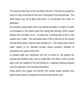 The second under layer is then bonded to the first in hot bitumen spread by
brush or mop, and similar for the top or third layer to the second layer. The
three layers may all be glass fibre base, or all asbestos fibre base, or
alternated.
On concrete screed finish which may absorb rainwater it is likely for water
to be trapped in the screed under the roofing felt covering, which causes
blisters from the effect of sun. to avoid this, a venting layer of felt on wet
screed roof is used. This perforated layer of felt is laid dry on the screed
and the three layers of felt are then bonded to it. The venting layer allows
water vapour to be released through vapour pressure releases at
abutments and vergers of the roof.
In parapet walls and abutments, the felt is turned up 150 against the
parapet and abutting walls, over an angle fillet, and either a dpc is turned
down over the upstand of the felt roofing or a separate flashing stressed
over the upstand to visit rainwater penetration.
Along eaves and verges, the bitumen felt roofing maybe dressed over
gutters with a welt or a separate non-ferrous drip may be used.
 