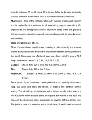 span to between 20 to 40 years. Zinc is also liable to damage in heavily
polluted industrial atmosphere. Zinc is normally used for its less cost.
Aluminum: - One of the lightest metals with average mechanical strength
and is malleable. It is resistant to all weathering agents (corrosion). On
exposure to the atmosphere a film of aluminum oxide forms and prevents
further corrosion. Aluminum as roof coverings has useful life span between
zinc and lead.
Sizes and jointing of sheets
Sizes of metal sheets used for roof covering is determined by the sizes of
sheets manufactured are the need to allow for contraction and expansion of
the sheet. Commonly manufactured sizes are:- lead: rolls 2.4 wide x 12.0
long x thickness in menof 1.8, 2.24, 2.5,3.15 or 3.55.
Copper: Sheets 1.2 x 600 x 0.6m and 1.8 x 900 x 0.6mm
Zinc: Sheets 2.4 x 900 x 1 or 0.8mm
Aluminum: Sheets 1.8 x 600 x 0.7mm, 1.8 x 900 x 0.7mm, 1.8 x 1.2 x
0.7mm.
Some types of joint have been developed which successfully joint sheets,
keep out water and allow the sheets to expand and contract without
tearing. The joint along or longitudinal to the fall are usually in the form of a
roll. Rounded timber battens some 50 square are waited to the roof and
edges of the sheets are either overlapped or covered at these timber rolls.
The joints across or transverse to the fall of the roof are formed as a small
 