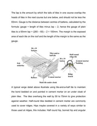 The lap is the amount by which the tails of tiles in one course overlap the
heads of tiles in the next course but one below, and should not be less the
65mm. Gauge is the distance between centres of battens, calculated by the
formula: gauge = length of tiles minus lap  2, hence the gauge of plain
tiles to a 65mm lap = (265 – 65)  2 = 100mm. The margin is the exposed
area of each tile on the roof and the length of the margin is the same as the
gauge.
A typical verge detail above illustrate using tile-and-a-half tile to maintain
the bond bedded on and pointed in cement mortar on an under cloak of
plain tiles. The tiles overhang the wall by 50 to 75mm to give protection
against weather. Half-round tiles bedded in cement mortar are commonly
used to cover ridges. Hips maybe covered in a variety of ways similar to
those used at ridges, this includes: Half round hip, bonnet hip and angular
Rafters
Felt
underlay
38 x 19
battens
Tiler-and-a-
half tile
Main tile under cloak
Cement mortar
Ridge
board
38 x 19
batten
Half round
ridge tile
Cement mortar
bedding
 