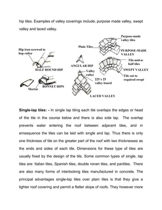 hip tiles. Examples of valley coverings include; purpose made valley, swept
valley and laced valley.
Single-lap tiles: - In single lap tiling each tile overlaps the edges or head
of the tile in the course below and there is also side lap. The overlap
prevents water entering the roof between adjacent tiles, and in
emsequence the tiles can be laid with single and lap. Thus there is only
one thickness of tile on the greater part of the roof with two thicknesses as
the ends and sides of each tile. Dimensions for these type of tiles are
usually fixed by the design of the tile. Some common types of single, lap
tiles are: Italian tiles, Spanish tiles, double ronan tiles, and pantiles. There
are also many forms of interlocking tiles manufactured in concrete. The
principal advantages single-lap tiles over plain tiles is that they give a
lighter roof covering and permit a flatter slope of roofs. They however more
ANGULAR HIP
225 x 25
valley board
Valley
rafter
LACED VALLEY
BONNET HIPS
Mortar
HALF ROUND HIP
Hip iron screwed to
hop rafter
Plain Tiles
Purpose-made
valley tiles
PURPOSE-MADE
VALLEY
Tile-and-a-
half tiles
SWEPT VALLEY
Tile cut to
required swept
 