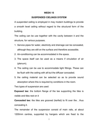 1
WEEK 15
SUSPENDED CIELINGS SYSTEM
A suspended ceiling is employed in may modern buildings to provide
a smooth level ceiling without regard to the structural form of the
building.
The ceiling can be use together with the cavity between it and the
structure, for various purposes.
1. Service pipes for water, electricity and drainage can be concealed,
although they are still on the surface and therefore accessible.
2. Air-conditioning can be accommodated in the space.
3. The space itself can be used as a means if circulation of air
(plenum).
4. The ceiling can be use to accommodate light fittings. These can
be flush with the ceiling with all but the diffuser concealed.
5. the ceiling material can be selected so as to provide sound
absorption where this is required by conditions in the room.
Two types of suspension are used:
Exposed tee: the bottom flange of the tee supporting the tiles is
visible and tiles rest on it
Concealed tee: the tiles are grooved (kerfed) to fit over the , thus
concealing it.
The remainder of the suspension consist of main rails, at about
1200mm centres, supported by hangers which are fixed to the
 
