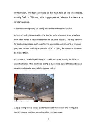 2
construction. The tees are fixed to the main rails at the tile spacing,
usually 300 or 600 mm, with noggin pieces between the tees at a
similar spacing.
A cathedral ceiling is any tall ceiling area similar to those in a church.
A dropped ceiling is one in which the finished surface is constructed anywhere
from a few inches to several feet below the structure above it. This may be done
for aesthetic purposes, such as achieving a desirable ceiling height; or practical
purposes such as providing a space for HVAC or piping. An inverse of this would
be a raised floor.
A concave or barrel shaped ceiling is curved or rounded, usually for visual or
acoustical value, while a coffered ceiling is divided into a grid of recessed square
or octagonal panels, also called a lacunar ceiling.
A cove ceiling uses a curved plaster transition between wall and ceiling; it is
named for cove molding, a molding with a concave curve.
 