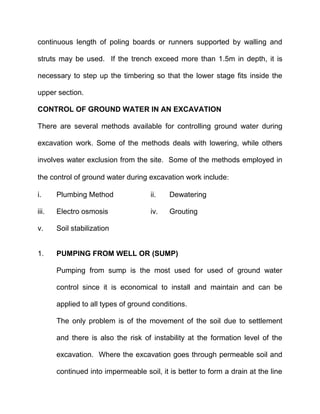 continuous length of poling boards or runners supported by walling and
struts may be used. If the trench exceed more than 1.5m in depth, it is
necessary to step up the timbering so that the lower stage fits inside the
upper section.
CONTROL OF GROUND WATER IN AN EXCAVATION
There are several methods available for controlling ground water during
excavation work. Some of the methods deals with lowering, while others
involves water exclusion from the site. Some of the methods employed in
the control of ground water during excavation work include
i. Plumbing Method ii. Dewatering
iii. Electro osmosis iv. Grouting
v. Soil stabilization
1. PUMPING FROM WELL OR (SUMP)
Pumping from sump is the most used for used of ground water
control since it is economical to install and maintain and can be
applied to all types of ground conditions.
The only problem is of the movement of the soil due to settlement
and there is also the risk of instability at the formation level of the
excavation. Where the excavation goes through permeable soil and
continued into impermeable soil, it is better to form a drain at the line
 