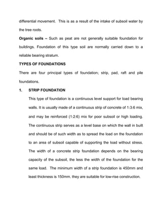 differential movement. This is as a result of the intake of subsoil water by
the tree roots.
Organic soils – Such as peat are not generally suitable foundation for
buildings. Foundation of this type soil are normally carried down to a
reliable bearing stratum.
TYPES OF FOUNDATIONS
There are four principal types of foundation strip, pad, raft and pile
foundations.
1. STRIP FOUNDATION
This type of foundation is a continuous level support for load bearing
walls. It is usually made of a continuous strip of concrete of 136 mix,
and may be reinforced (126) mix for poor subsoil or high loading.
The continuous strip serves as a level base on which the wall in built
and should be of such width as to spread the load on the foundation
to an area of subsoil capable of supporting the load without stress.
The width of a concrete strip foundation depends on the bearing
capacity of the subsoil, the less the width of the foundation for the
same load. The minimum width of a strip foundation is 450mm and
least thickness is 150mm. they are suitable for low-rise construction.
 