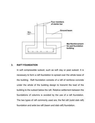 3. RAFT FOUNDATION
In soft compressible subsoil, such as soft clay or peat subsoil. It is
necessary to form a raft foundation to spread over the whole base of
the building. Raft foundation consists of a raft of reinforce concrete
under the whole of the building design to transmit the load of the
building to the subsoil below the raft. Relative settlement between the
foundations of columns is avoided by the use of a raft foundation.
The two types of raft commonly used are the flat raft (solid slab raft)
foundation and wide toe raft (beam and slab raft) foundation.
Mat Reinforcement
for pad foundation
building
Ground beam
Four members
of starter bar
G.L.
 