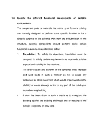 1.3 Identify the different functional requirements of building
components
The component parts or materials that make up or forms a building
are normally designed to perform some specific function or for a
specific purpose in the building. Part from the beautification of the
structure, building components should perform some certain
functional requirements as identified below:
1. Foundation: To safety its objectives, foundation must be
designed to satisfy certain requirements as to provide suitable
support and stability for the structure.
To safety sustain and transmit to the combined deal, imposed
and wind loads in such a manner as not to cause any
settlement or other movement which would impair (weaken) the
stability or cause damage which or any part of the building or
any adjourning building.
- It must be taken down to such a depth as to safeguard the
building against the swelling shrinkage and or freezing of the
subsoil (especially on clay soil).
 
