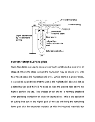 FOUNDATION ON SLOPING SITES
Walls foundation on sloping sites are normally constructed at one level or
stepped. Where the slope is slight the foundation may be at one level with
floor raised above the highest ground level. Where there is a greater slope,
it is usual to cut and fill so that the wall at the highest point does not act as
a retaining wall and there is no need to raise the ground floor above the
highest point of the site. The process of “cut and fill” is normally practiced
when providing foundation for walls on sloping sites. This is the operation
of cutting into part of the higher part of the site and filling the remaining
lower part with the excavated material or with the imported materials (for
Depth determined
by resistance to
driving
G.L.
Reinforced
concrete beam
Steel sleeve
Hardcore
Sand blinding
Ground floor slab
Hollow fibre
reinforced concrete
shell
Solid concrete shoe
280
 