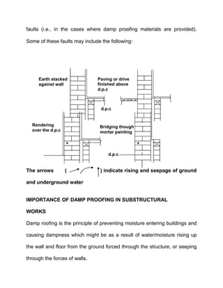 faults (i.e., in the cases where damp proofing materials are provided).
Some of these faults may include the following
The arrows ( ) indicate rising and seepage of ground
and underground water
IMPORTANCE OF DAMP PROOFING IN SUBSTRUCTURAL
WORKS
Damp roofing is the principle of preventing moisture entering buildings and
causing dampness which might be as a result of water/moisture rising up
the wall and floor from the ground forced through the structure, or seeping
through the forces of walls.
d.p.c
d.p.c
Bridging though
mortar painting
Paving or drive
finished above
d.p.c
Earth stacked
against wall
Rendering
over the d.p.c
 