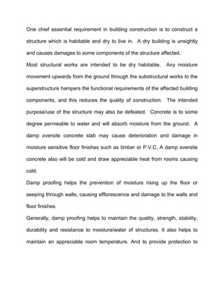 One chief essential requirement in building construction is to construct a
structure which is habitable and dry to live in. A dry building is unsightly
and causes damages to some components of the structure affected.
Most structural works are intended to be dry habitable. Any moisture
movement upwards from the ground through the substructural works to the
superstructure hampers the functional requirements of the affected building
components, and this reduces the quality of construction. The intended
purpose/use of the structure may also be defeated. Concrete is to some
degree permeable to water and will absorb moisture from the ground. A
damp oversite concrete slab may cause deterioration and damage in
moisture sensitive floor finishes such as timber or P.V.C. A damp oversite
concrete also will be cold and draw appreciable heat from rooms causing
cold.
Damp proofing helps the prevention of moisture rising up the floor or
seeping through walls, causing efflorescence and damage to the walls and
floor finishes.
Generally, damp proofing helps to maintain the quality, strength, stability,
durability and resistance to moisture/water of structures. It also helps to
maintain an appreciable room temperature. And to provide protection to
 