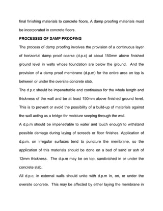 final finishing materials to concrete floors. A damp proofing materials must
be incorporated in concrete floors.
PROCESSES OF DAMP PROOFING
The process of damp proofing involves the provision of a continuous layer
of horizontal damp proof coarse (d.p.c) at about 150mm above finished
ground level in walls whose foundation are below the ground. And the
provision of a damp proof membrane (d.p.m) for the entire area on top is
between or under the oversite concrete slab.
The d.p.c should be impenetrable and continuous for the whole length and
thickness of the wall and be at least 150mm above finished ground level.
This is to prevent or avoid the possibility of a build-up of materials against
the wall acting as a bridge for moisture seeping through the wall.
A d.p.m should be impenetrable to water and touch enough to withstand
possible damage during laying of screeds or floor finishes. Application of
d.p.m. on irregular surfaces tend to puncture the membrane, so the
application of this materials should be done on a bed of sand or ash of
12mm thickness. The d.p.m may be on top, sandiviched in or under the
concrete slab.
All d.p.c, in external walls should unite with d.p.m in, on, or under the
oversite concrete. This may be affected by either laying the membrane in
 