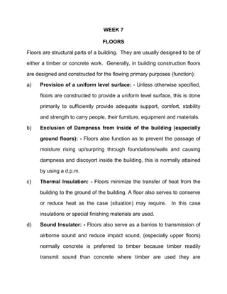 WEEK 7
FLOORS
Floors are structural parts of a building. They are usually designed to be of
either a timber or concrete work. Generally, in building construction floors
are designed and constructed for the flowing primary purposes (function):
a) Provision of a uniform level surface: - Unless otherwise specified,
floors are constructed to provide a uniform level surface, this is done
primarily to sufficiently provide adequate support, comfort, stability
and strength to carry people, their furniture, equipment and materials.
b) Exclusion of Dampness from inside of the building (especially
ground floors): - Floors also function as to prevent the passage of
moisture rising up/surpring through foundations/walls and causing
dampness and discoyort inside the building, this is normally attained
by using a d.p.m.
c) Thermal Insulation: - Floors minimize the transfer of heat from the
building to the ground of the building. A floor also serves to conserve
or reduce heat as the case (situation) may require. In this case
insulations or special finishing materials are used.
d) Sound Insulator: - Floors also serve as a barrios to transmission of
airborne sound and reduce impact sound, (especially upper floors)
normally concrete is preferred to timber because timber readily
transmit sound than concrete where timber are used they are
 