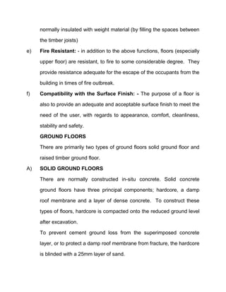 normally insulated with weight material (by filling the spaces between
the timber joists)
e) Fire Resistant: - in addition to the above functions, floors (especially
upper floor) are resistant, to fire to some considerable degree. They
provide resistance adequate for the escape of the occupants from the
building in times of fire outbreak.
f) Compatibility with the Surface Finish: - The purpose of a floor is
also to provide an adequate and acceptable surface finish to meet the
need of the user, with regards to appearance, comfort, cleanliness,
stability and safety.
GROUND FLOORS
There are primarily two types of ground floors solid ground floor and
raised timber ground floor.
A) SOLID GROUND FLOORS
There are normally constructed in-situ concrete. Solid concrete
ground floors have three principal components; hardcore, a damp
roof membrane and a layer of dense concrete. To construct these
types of floors, hardcore is compacted onto the reduced ground level
after excavation.
To prevent cement ground loss from the superimposed concrete
layer, or to protect a damp roof membrane from fracture, the hardcore
is blinded with a 25mm layer of sand.
 