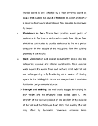 impact sound is best affected by a floor covering sound as
carpet that readers the sound of footsteps on either a timber or
a concrete floor sound absorption of floor can also be improved
by carpet.
- Resistance to fire:- Timber floor provides lesser period of
resistance to fire than a reinforced concrete floor. Upper floor
should be constructed to provide resistance to fire for a period
adequate for the escape of the occupants from the building
(normally 1 to 6 hours).
3. Wall: Classification and design conveniently divide into two
categories; external and internal construction. Most external
walls support the upper floors and roof and most external wall
are self-supporting only functioning as a means of dividing
space for the building into rooms and coo pertinent it must also
fulfill other design consideration as:
 Strength and stability, the wall should sagged by carrying its
own weight and the structural loads placed upon it. The
strength of the wall will depend on the strength of the material
of the wall and the thickness it can carry. The stability of a wall
may affect by foundation movement, eccentric loads
 