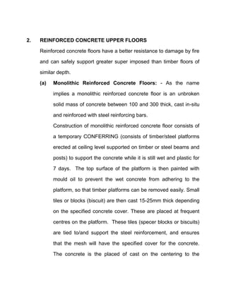 2. REINFORCED CONCRETE UPPER FLOORS
Reinforced concrete floors have a better resistance to damage by fire
and can safely support greater super imposed than timber floors of
similar depth.
(a) Monolithic Reinforced Concrete Floors: - As the name
implies a monolithic reinforced concrete floor is an unbroken
solid mass of concrete between 100 and 300 thick, cast in-situ
and reinforced with steel reinforcing bars.
Construction of monolithic reinforced concrete floor consists of
a temporary CONFERRING (consists of timber/steel platforms
erected at ceiling level supported on timber or steel beams and
posts) to support the concrete while it is still wet and plastic for
7 days. The top surface of the platform is then painted with
mould oil to prevent the wet concrete from adhering to the
platform, so that timber platforms can be removed easily. Small
tiles or blocks (biscuit) are then cast 15-25mm thick depending
on the specified concrete cover. These are placed at frequent
centres on the platform. These tiles (specer blocks or biscuits)
are tied to/and support the steel reinforcement, and ensures
that the mesh will have the specified cover for the concrete.
The concrete is the placed of cast on the centering to the
 