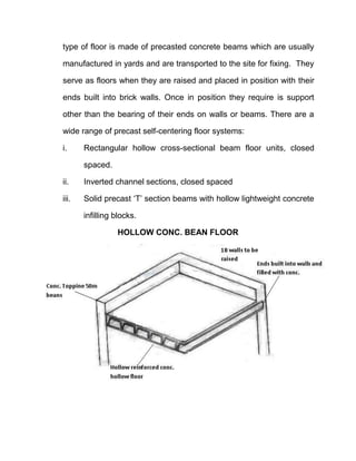 type of floor is made of precasted concrete beams which are usually
manufactured in yards and are transported to the site for fixing. They
serve as floors when they are raised and placed in position with their
ends built into brick walls. Once in position they require is support
other than the bearing of their ends on walls or beams. There are a
wide range of precast self-centering floor systems:
i. Rectangular hollow cross-sectional beam floor units, closed
spaced.
ii. Inverted channel sections, closed spaced
iii. Solid precast ‘T’ section beams with hollow lightweight concrete
infilling blocks.
HOLLOW CONC. BEAN FLOOR
 