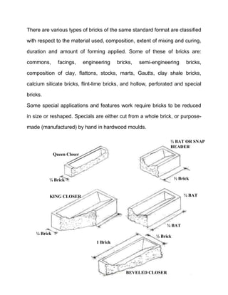 There are various types of bricks of the same standard format are classified
with respect to the material used, composition, extent of mixing and curing,
duration and amount of forming applied. Some of these of bricks are:
commons, facings, engineering bricks, semi-engineering bricks,
composition of clay, flattons, stocks, marts, Gautts, clay shale bricks,
calcium silicate bricks, flint-lime bricks, and hollow, perforated and special
bricks.
Some special applications and features work require bricks to be reduced
in size or reshaped. Specials are either cut from a whole brick, or purpose-
made (manufactured) by hand in hardwood moulds.
KING CLOSER
¼ Brick
½ Brick
½ BAT OR SNAP
HEADER
¾ BAT
¾ BAT
½ Brick
1 Brick
BEVELED CLOSER
Queen Closer
¼ Brick
 