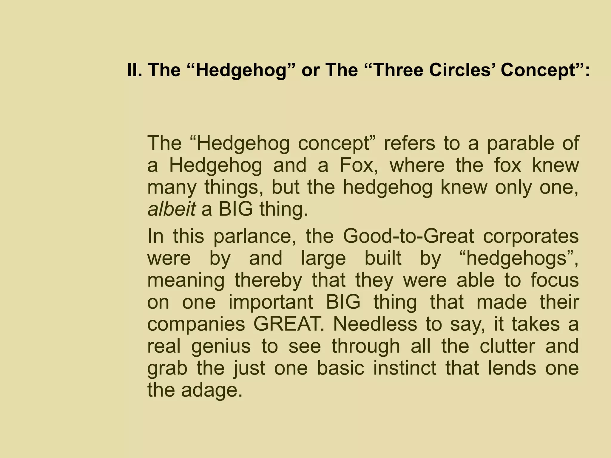 II. The “Hedgehog” or The “Three Circles’ Concept”: The “Hedgehog concept” refers to a parable of a Hedgehog and a Fox, where the fox knew many things, but the hedgehog knew only one,  albeit  a BIG thing.  In this parlance, the Good-to-Great corporates were by and large built by “hedgehogs”, meaning thereby that they were able to focus on one important BIG thing that made their companies GREAT. Needless to say, it takes a real genius to see through all the clutter and grab the just one basic instinct that lends one the adage. 