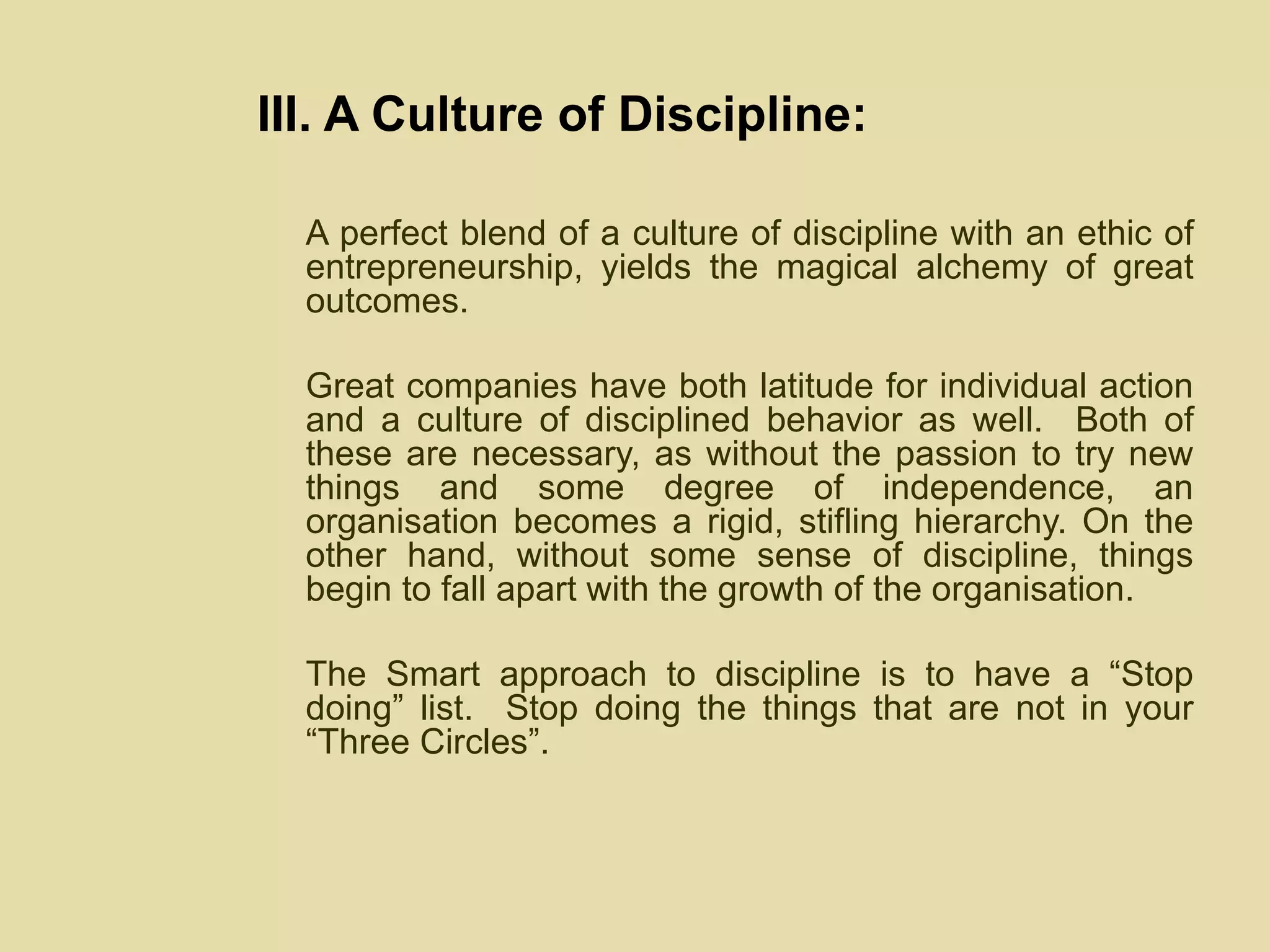 III. A Culture of Discipline: A perfect blend of a culture of discipline with an ethic of entrepreneurship, yields the magical alchemy of great outcomes.  Great companies have both latitude for individual action and a culture of disciplined behavior as well.  Both of these are necessary, as without the passion to try new things and some degree of independence, an organisation becomes a rigid, stifling hierarchy. On the other hand, without some sense of discipline, things begin to fall apart with the growth of the organisation.  The Smart approach to discipline is to have a “Stop doing” list.  Stop doing the things that are not in your “Three Circles”. 