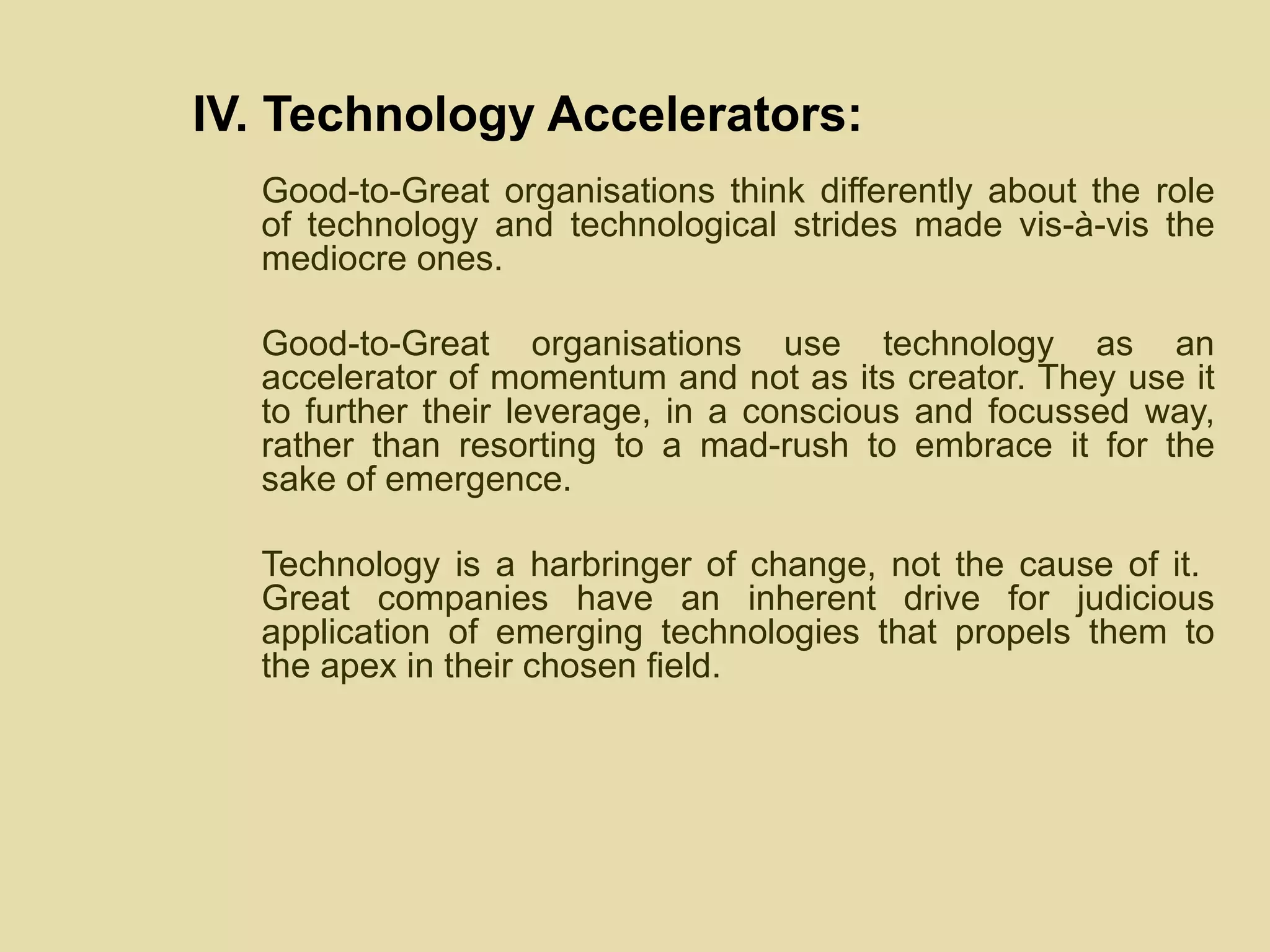 IV. Technology Accelerators: Good-to-Great organisations think differently about the role of technology and technological strides made vis-à-vis the mediocre ones.  Good-to-Great organisations use technology as an accelerator of momentum and not as its creator. They use it to further their leverage, in a conscious and focussed way, rather than resorting to a mad-rush to embrace it for the sake of emergence. Technology is a harbringer of change, not the cause of it.  Great companies have an inherent drive for judicious application of emerging technologies that propels them to the apex in their chosen field. 
