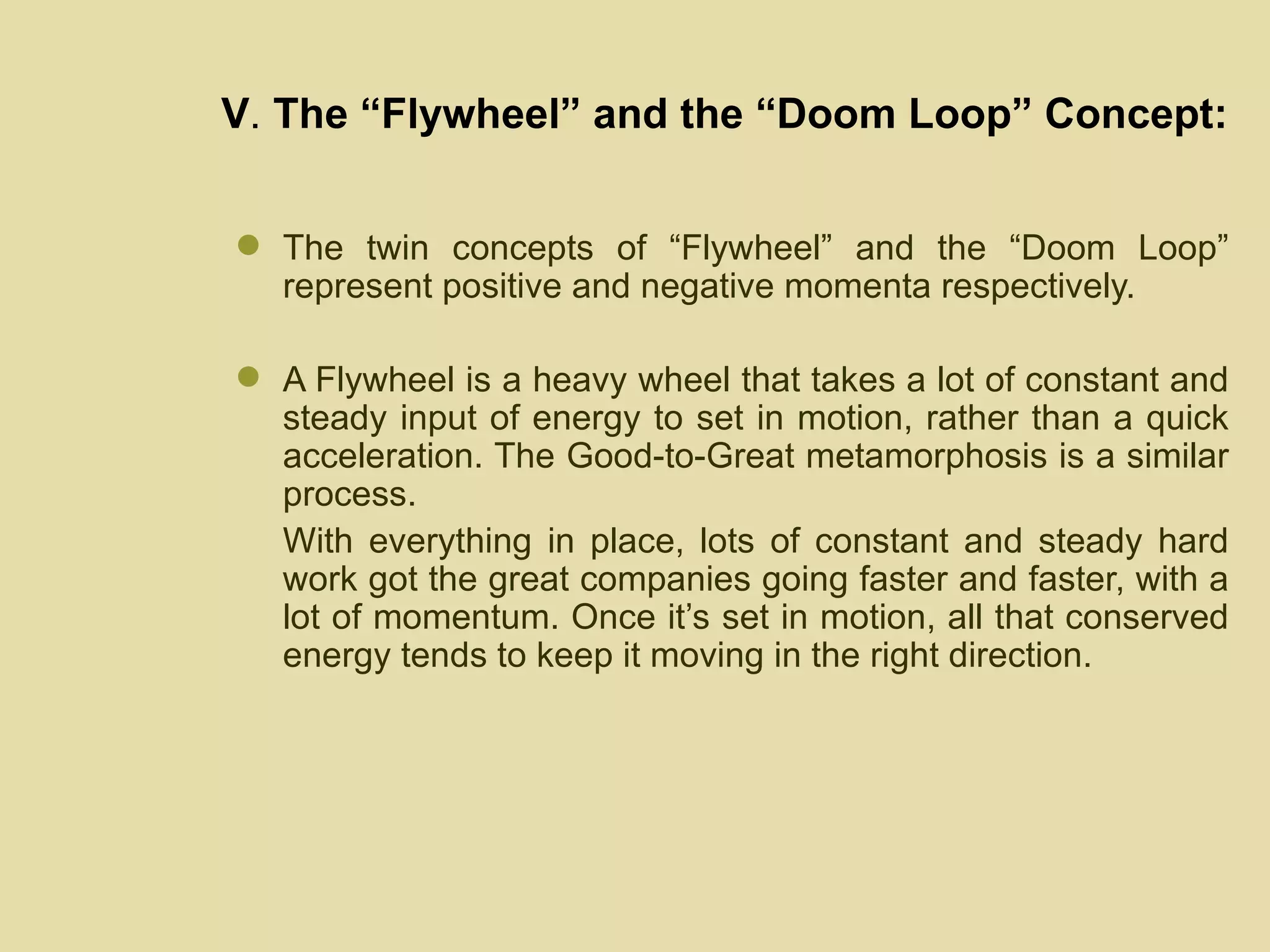 V .  The “Flywheel” and the “Doom Loop” Concept: The twin concepts of “Flywheel” and the “Doom Loop” represent positive and negative momenta respectively.  A Flywheel is a heavy wheel that takes a lot of constant and steady input of energy to set in motion, rather than a quick acceleration. The Good-to-Great metamorphosis is a similar process.  With everything in place, lots of constant and steady hard work got the great companies going faster and faster, with a lot of momentum. Once it’s set in motion, all that conserved energy tends to keep it moving in the right direction. 