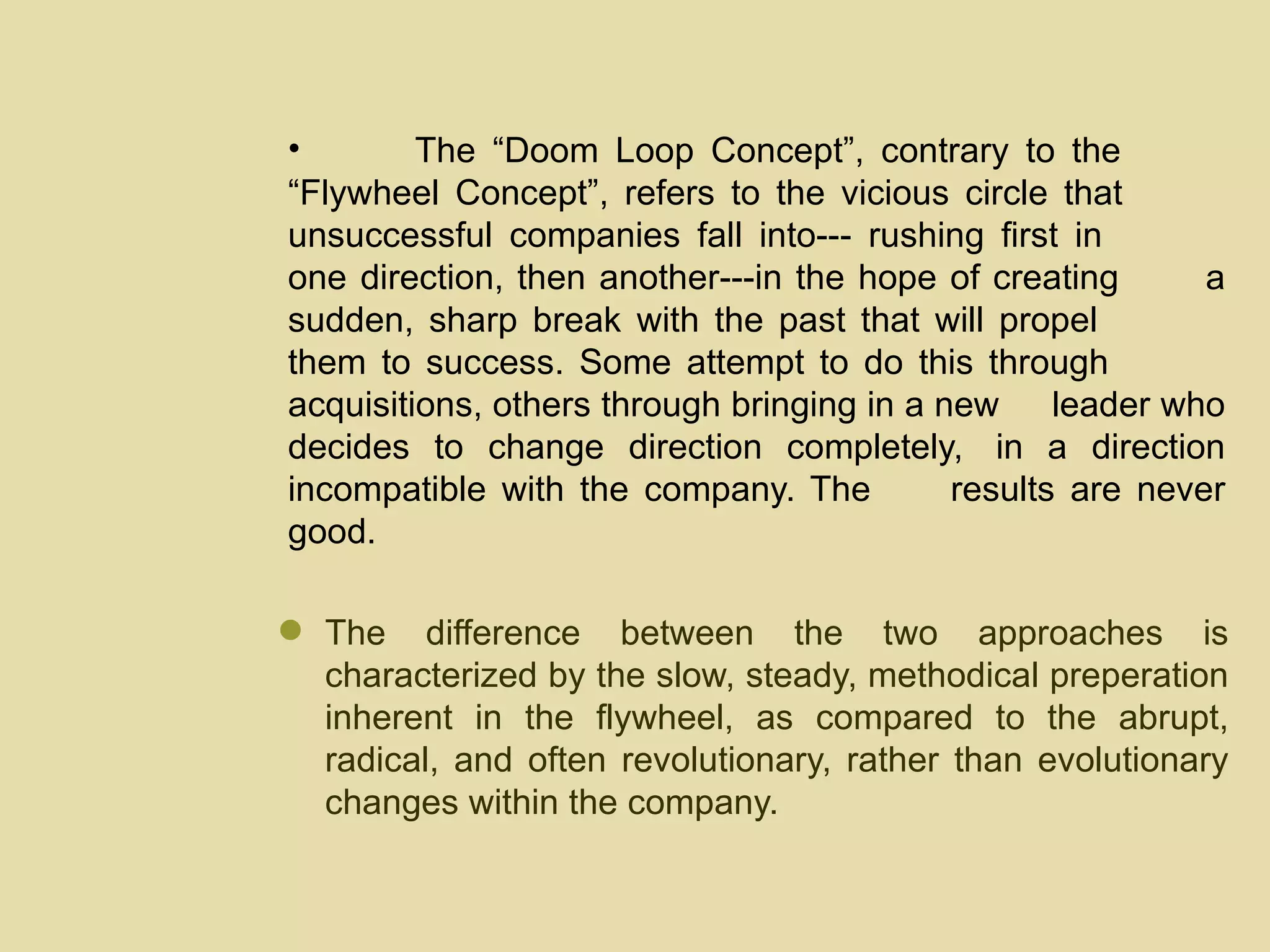 The “Doom Loop Concept”, contrary to the  “Flywheel Concept”, refers to the vicious circle that  unsuccessful companies fall into--- rushing first in  one direction, then another---in the hope of creating  a sudden, sharp break with the past that will propel  them to success. Some attempt to do this through  acquisitions, others through bringing in a new  leader who decides to change direction completely,  in a direction incompatible with the company. The  results are never good.  The difference between the two approaches is characterized by the slow, steady, methodical preperation inherent in the flywheel, as compared to the abrupt, radical, and often revolutionary, rather than evolutionary changes within the company. 