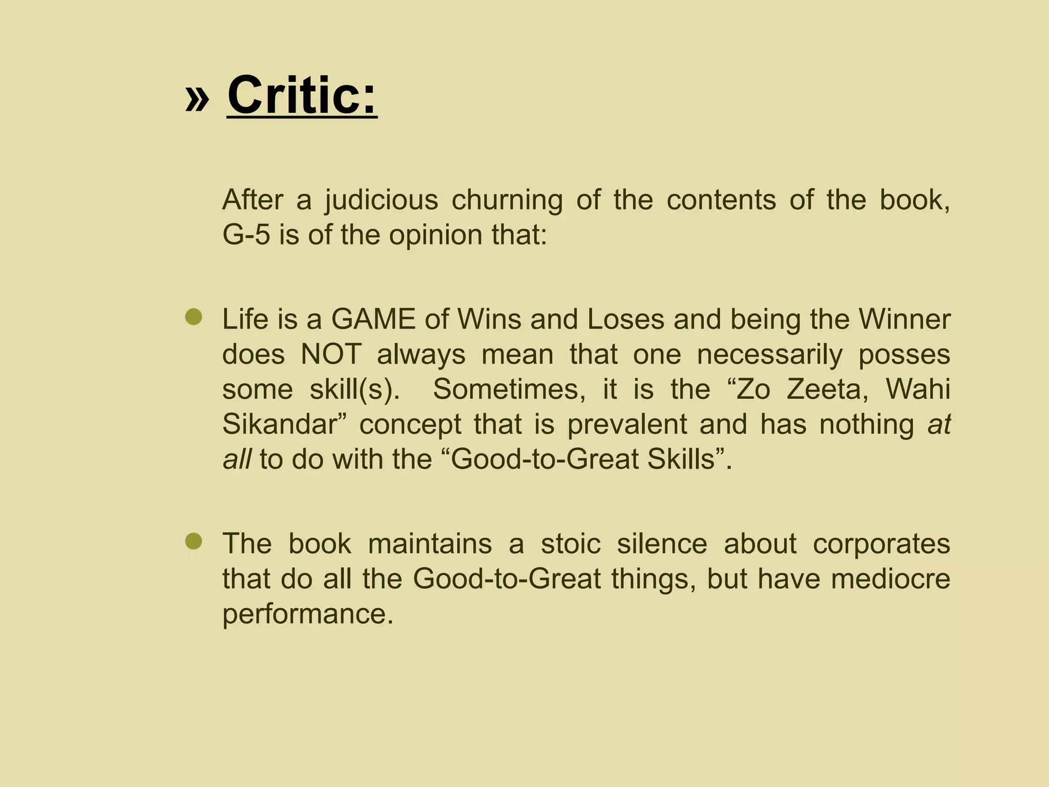 »  Critic: After a judicious churning of the contents of the book, G-5 is of the opinion that: Life is a GAME of Wins and Loses and being the Winner does NOT always mean that one necessarily posses some skill(s).  Sometimes, it is the “Zo Zeeta, Wahi Sikandar” concept that is prevalent and has nothing  at all  to do with the “Good-to-Great Skills”. The book maintains a stoic silence about corporates that do all the Good-to-Great things, but have mediocre performance.  