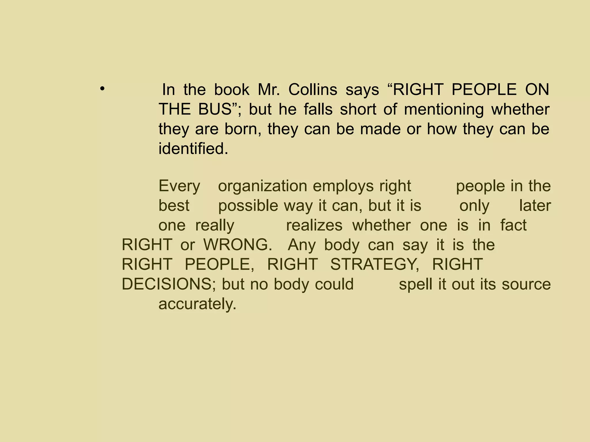 In the book Mr. Collins says “RIGHT PEOPLE ON  THE BUS”; but he falls short of mentioning whether  they are born, they can be made or how  they can be  identified.  Every  organization employs right  people in the  best  possible way it can, but it is  only  later  one really  realizes whether one is in fact  RIGHT or WRONG.  Any body can say it is the  RIGHT PEOPLE, RIGHT STRATEGY, RIGHT  DECISIONS; but no body could  spell it out its source  accurately. 