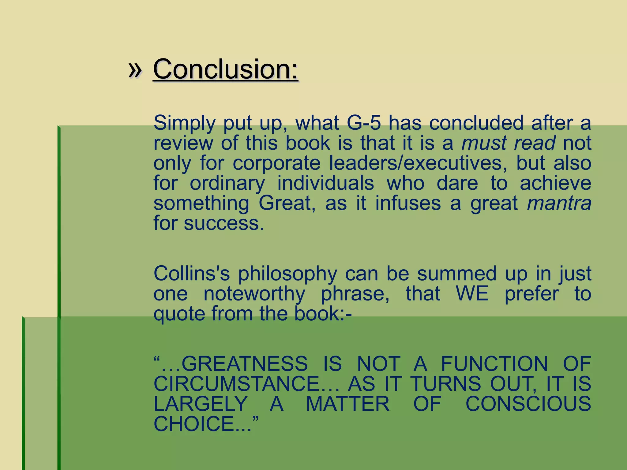   »  Conclusion: Simply put up, what G-5 has concluded after a review of this book is that it is a  must read  not only for corporate leaders/executives, but also for ordinary individuals who dare to achieve something Great, as it infuses a great  mantra  for success.  Collins's philosophy can be summed up in just one noteworthy phrase, that WE prefer to quote from the book:- “… GREATNESS IS NOT A FUNCTION OF CIRCUMSTANCE… AS IT TURNS OUT, IT IS LARGELY A MATTER OF CONSCIOUS CHOICE...” 