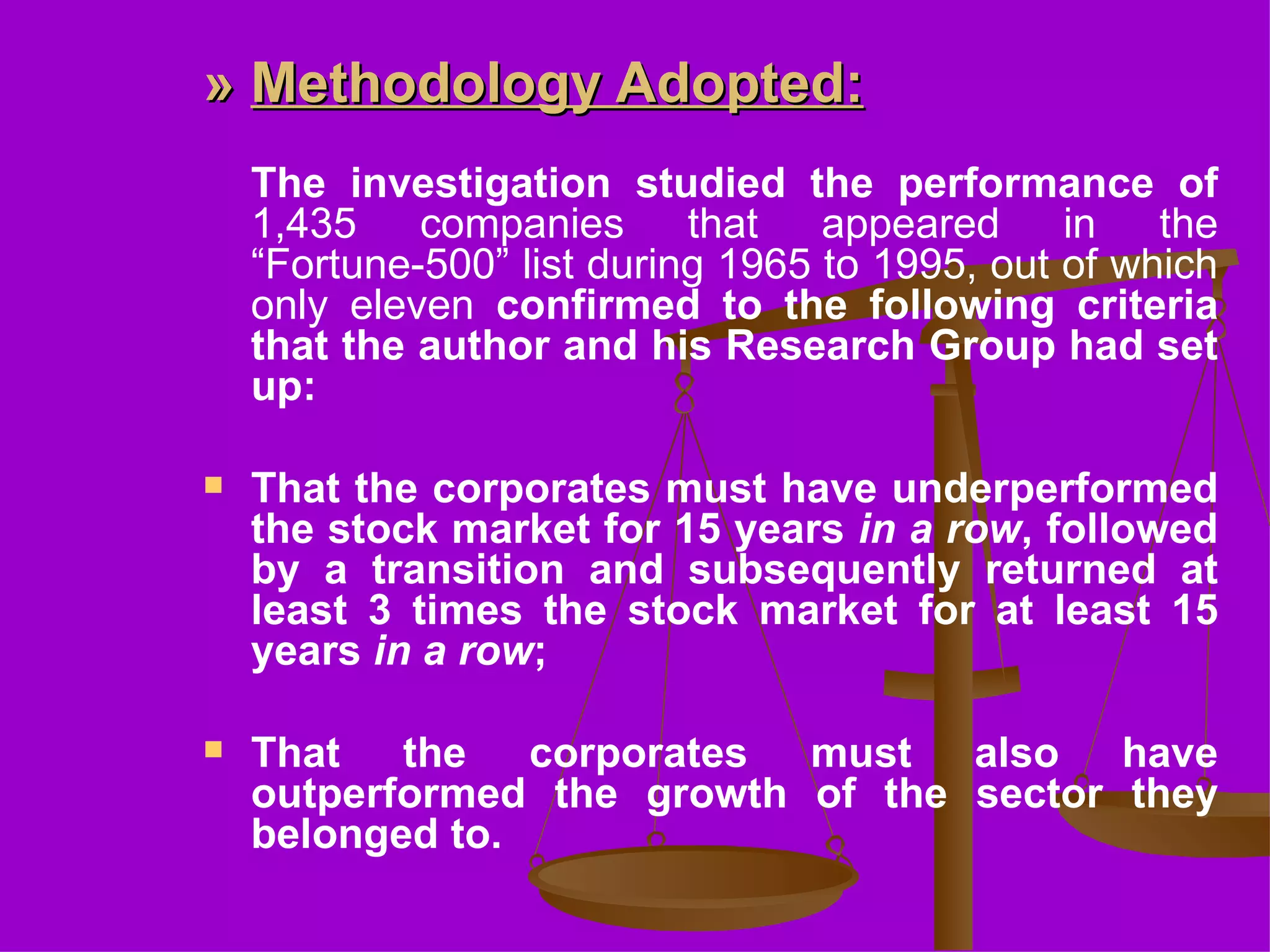 »  Methodology Adopted : The investigation studied the performance of  1,435 companies that appeared in the “Fortune-500” list during 1965 to 1995, out of which only eleven  confirmed to the following criteria that the author and his Research Group had set up: That the corporates must have underperformed the stock market for 15 years  in a row , followed by a transition and subsequently returned at least 3 times the stock market for at least 15 years  in a row ;  That the corporates must also have outperformed the growth of the sector they belonged to.  