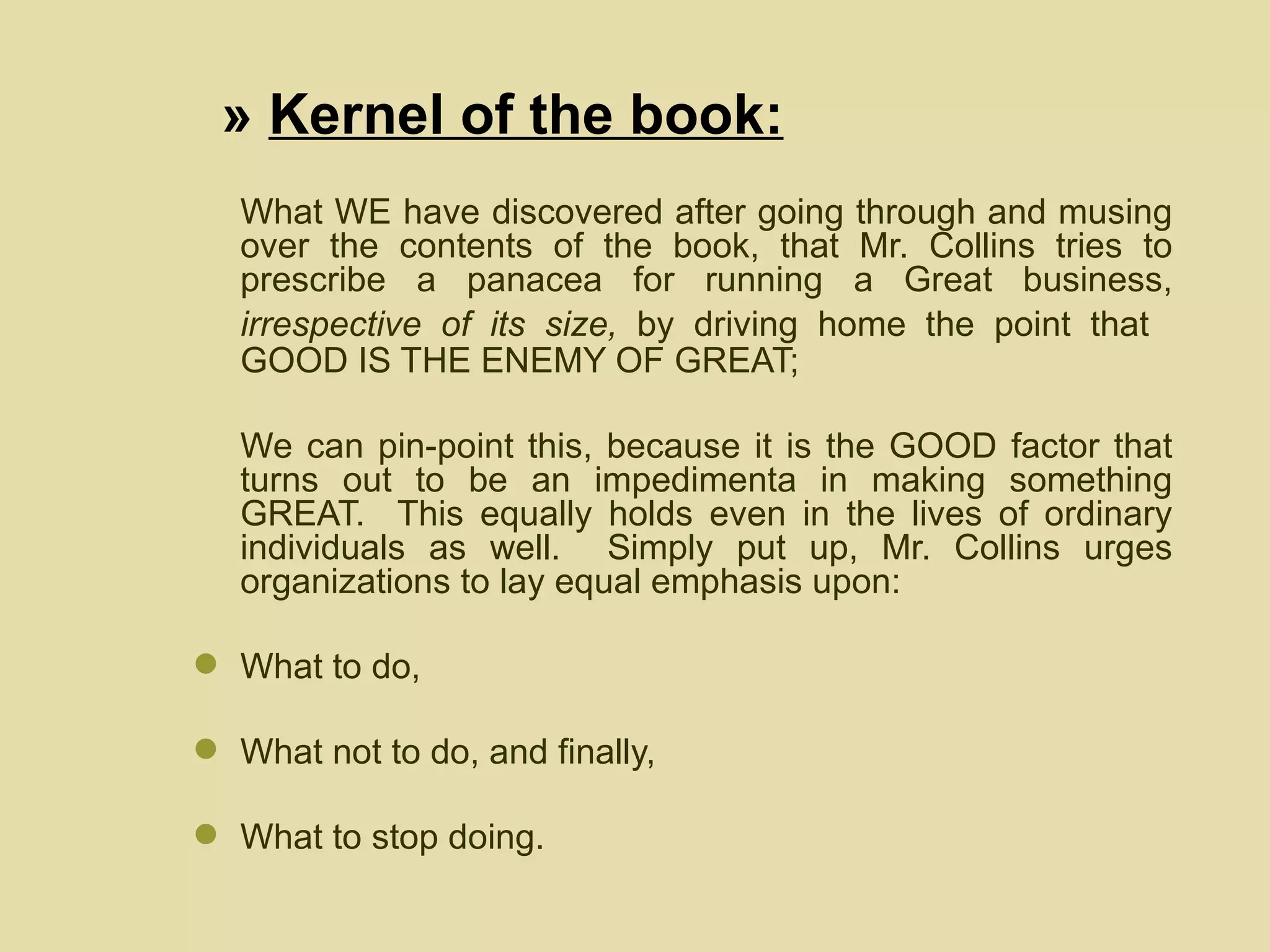 What WE have discovered after going through and musing over the contents of the book, that Mr. Collins tries to prescribe a panacea for running a Great business,  irrespective of its size,  by driving home the point that   GOOD IS THE ENEMY OF GREAT; We can pin-point this, because it is the GOOD factor that turns out to be an impedimenta in making something GREAT.  This equally holds even in the lives of ordinary individuals as well.  Simply put up, Mr. Collins urges organizations to lay equal emphasis upon: What to do,  What not to do, and finally, What to stop doing.  »  Kernel of the book: 