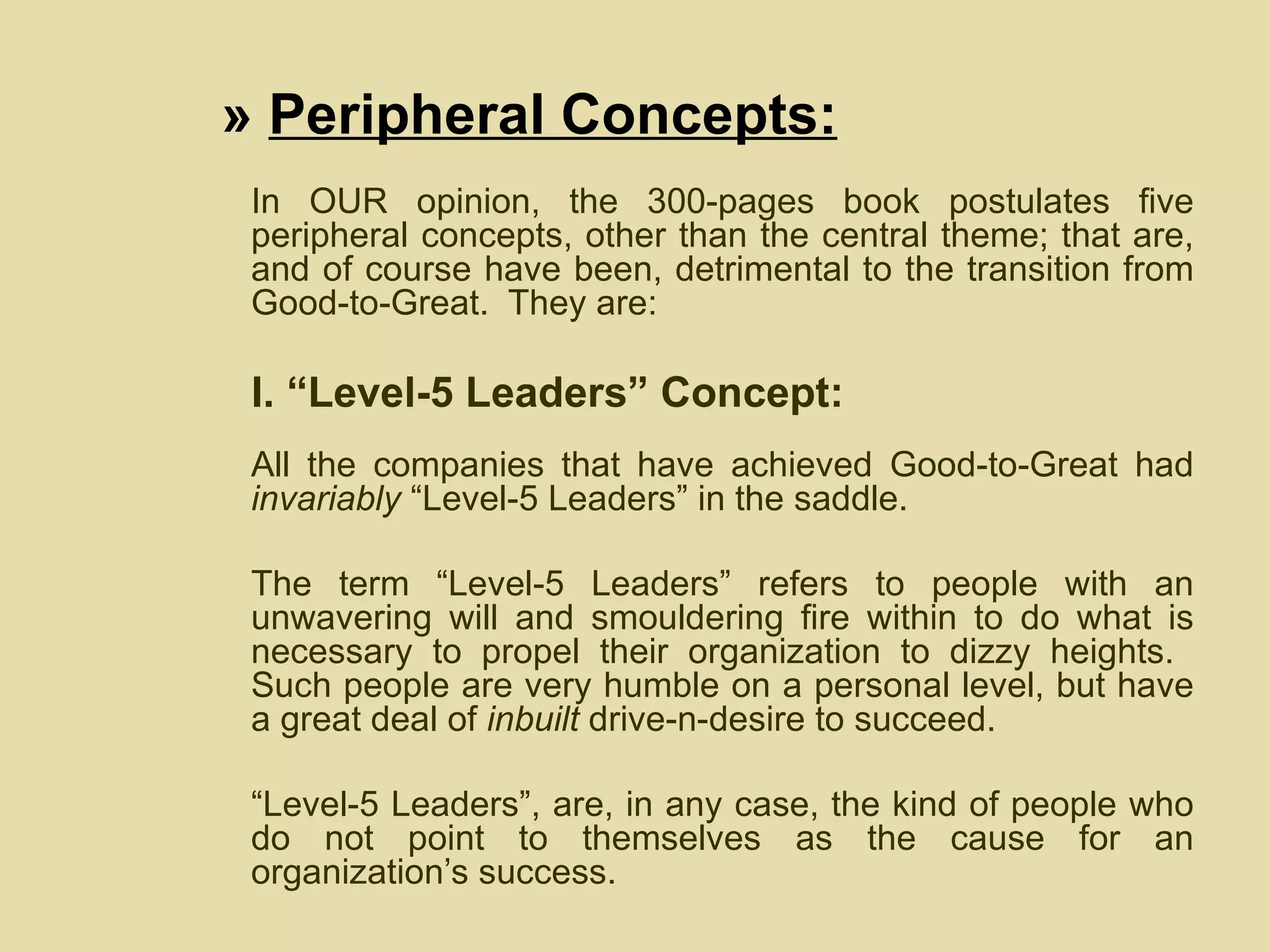 »  Peripheral Concepts: In OUR opinion, the 300-pages book postulates five peripheral concepts, other than the central theme; that are, and of course have been, detrimental to the transition from Good-to-Great.  They are: I. “Level-5 Leaders” Concept: All the companies that have achieved Good-to-Great had  invariably  “Level-5 Leaders” in the saddle.  The term “Level-5 Leaders” refers to people with an unwavering will and smouldering fire within to do what is necessary to propel their organization to dizzy heights.  Such people are very humble on a personal level, but have a great deal of  inbuilt  drive-n-desire to succeed.  “ Level-5 Leaders”, are, in any case, the kind of people who do not point to themselves as the cause for an organization’s success.  