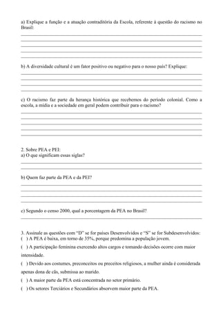 a) Explique a função e a atuação contraditória da Escola, referente à questão do racismo no
Brasil:
___________________________________________________________________________
___________________________________________________________________________
___________________________________________________________________________
___________________________________________________________________________
___________________________________________________________________________

b) A diversidade cultural é um fator positivo ou negativo para o nosso país? Explique:
___________________________________________________________________________
___________________________________________________________________________
___________________________________________________________________________
___________________________________________________________________________

c) O racismo faz parte da herança histórica que recebemos do período colonial. Como a
escola, a mídia e a sociedade em geral podem contribuir para o racismo?
___________________________________________________________________________
___________________________________________________________________________
___________________________________________________________________________
___________________________________________________________________________
___________________________________________________________________________


2. Sobre PEA e PEI:
a) O que significam essas siglas?
___________________________________________________________________________
___________________________________________________________________________

b) Quem faz parte da PEA e da PEI?
___________________________________________________________________________
___________________________________________________________________________
___________________________________________________________________________
___________________________________________________________________________

c) Segundo o censo 2000, qual a porcentagem da PEA no Brasil?
___________________________________________________________________________


3. Assinale as questões com “D” se for países Desenvolvidos e “S” se for Subdesenvolvidos:
( ) A PEA é baixa, em torno de 35%, porque predomina a população jovem.
( ) A participação feminina exercendo altos cargos e tomando decisões ocorre com maior
intensidade.
( ) Devido aos costumes, preconceitos ou preceitos religiosos, a mulher ainda é considerada
apenas dona de cãs, submissa ao marido.
( ) A maior parte da PEA está concentrada no setor primário.
( ) Os setores Terciários e Secundários absorvem maior parte da PEA.
 