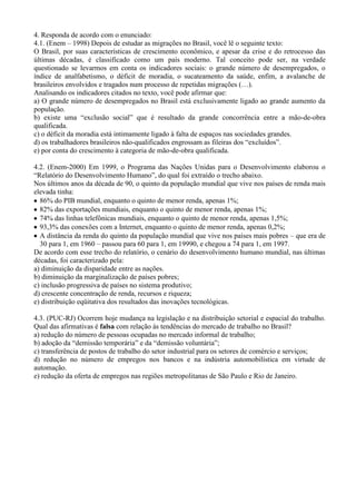 4. Responda de acordo com o enunciado:
4.1. (Enem – 1998) Depois de estudar as migrações no Brasil, você lê o seguinte texto:
O Brasil, por suas características de crescimento econômico, e apesar da crise e do retrocesso das
últimas décadas, é classificado como um país moderno. Tal conceito pode ser, na verdade
questionado se levarmos em conta os indicadores sociais: o grande número de desempregados, o
índice de analfabetismo, o déficit de moradia, o sucateamento da saúde, enfim, a avalanche de
brasileiros envolvidos e tragados num processo de repetidas migrações (…).
Analisando os indicadores citados no texto, você pode afirmar que:
a) O grande número de desempregados no Brasil está exclusivamente ligado ao grande aumento da
população.
b) existe uma “exclusão social” que é resultado da grande concorrência entre a mão-de-obra
qualificada.
c) o déficit da moradia está intimamente ligado à falta de espaços nas sociedades grandes.
d) os trabalhadores brasileiros não-qualificados engrossam as fileiras dos “excluídos”.
e) por conta do crescimento à categoria de mão-de-obra qualificada.

4.2. (Enem-2000) Em 1999, o Programa das Nações Unidas para o Desenvolvimento elaborou o
“Relatório do Desenvolvimento Humano”, do qual foi extraído o trecho abaixo.
Nos últimos anos da década de 90, o quinto da população mundial que vive nos países de renda mais
elevada tinha:
  86% do PIB mundial, enquanto o quinto de menor renda, apenas 1%;
  82% das exportações mundiais, enquanto o quinto de menor renda, apenas 1%;
  74% das linhas telefônicas mundiais, enquanto o quinto de menor renda, apenas 1,5%;
  93,3% das conexões com a Internet, enquanto o quinto de menor renda, apenas 0,2%;
  A distância da renda do quinto da população mundial que vive nos países mais pobres – que era de
  30 para 1, em 1960 – passou para 60 para 1, em 19990, e chegou a 74 para 1, em 1997.
De acordo com esse trecho do relatório, o cenário do desenvolvimento humano mundial, nas últimas
décadas, foi caracterizado pela:
a) diminuição da disparidade entre as nações.
b) diminuição da marginalização de países pobres;
c) inclusão progressiva de países no sistema produtivo;
d) crescente concentração de renda, recursos e riqueza;
e) distribuição eqüitativa dos resultados das inovações tecnológicas.

4.3. (PUC-RJ) Ocorrem hoje mudança na legislação e na distribuição setorial e espacial do trabalho.
Qual das afirmativas é falsa com relação às tendências do mercado de trabalho no Brasil?
a) redução do número de pessoas ocupadas no mercado informal de trabalho;
b) adoção da “demissão temporária” e da “demissão voluntária”;
c) transferência de postos de trabalho do setor industrial para os setores de comércio e serviços;
d) redução no número de empregos nos bancos e na indústria automobilística em virtude de
automação.
e) redução da oferta de empregos nas regiões metropolitanas de São Paulo e Rio de Janeiro.
 