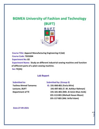 Page
1
BGMEA University of Fashion and Technology
(BUFT)
Course Title: Apparel Manufacturing Engineering-II (lab)
Course Code: TEX3204
Experiment No: 02
Experiment Name: Study on different industrial sewing machine and function
of different parts of a plain sewing machine.
Sec-TE(2A)
Lab Report
Submitted to: Submitted by: (Group-3)
Taslima Ahmed Tamanna ID. 191-060-801 (Faria Afrin)
Lecturer, BUFT 191-097-801 (T. M. Ashikur Rahman)
Department of TE 191-101-801 (MD. Al Amin Khan Anik)
191-113-801 (Mehedi Hasan Moon)
191-117-801 (Md. Ariful Islam)
Date:27-09-2021
 