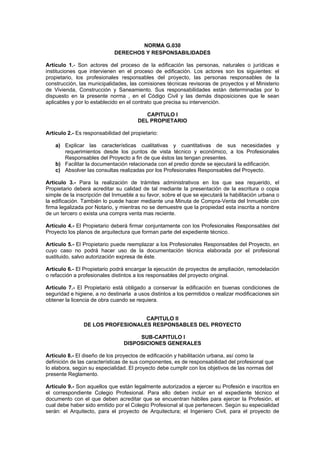 NORMA G.030 
DERECHOS Y RESPONSABILIDADES 
Artículo 1.- Son actores del proceso de la edificación las personas, naturales o jurídicas e 
instituciones que intervienen en el proceso de edificación. Los actores son los siguientes: el 
propietario, los profesionales responsables del proyecto, las personas responsables de la 
construcción, las municipalidades, las comisiones técnicas revisoras de proyectos y el Ministerio 
de Vivienda, Construcción y Saneamiento. Sus responsabilidades están determinadas por lo 
dispuesto en la presente norma , en el Código Civil y las demás disposiciones que le sean 
aplicables y por lo establecido en el contrato que precisa su intervención. 
CAPITULO I 
DEL PROPIETARIO 
Artículo 2.- Es responsabilidad del propietario: 
a) Explicar las características cualitativas y cuantitativas de sus necesidades y 
requerimientos desde los puntos de vista técnico y económico, a los Profesionales 
Responsables del Proyecto a fin de que éstos las tengan presentes. 
b) Facilitar la documentación relacionada con el predio donde se ejecutará la edificación. 
c) Absolver las consultas realizadas por los Profesionales Responsables del Proyecto. 
Artículo 3.- Para la realización de trámites administrativos en los que sea requerido, el 
Propietario deberá acreditar su calidad de tal mediante la presentación de la escritura o copia 
simple de la inscripción del Inmueble a su favor, sobre el que se ejecutará la habilitación urbana o 
la edificación. También lo puede hacer mediante una Minuta de Compra-Venta del Inmueble con 
firma legalizada por Notario, y mientras no se demuestre que la propiedad esta inscrita a nombre 
de un tercero o exista una compra venta mas reciente. 
Artículo 4.- El Propietario deberá firmar conjuntamente con los Profesionales Responsables del 
Proyecto los planos de arquitectura que forman parte del expediente técnico. 
Artículo 5.- El Propietario puede reemplazar a los Profesionales Responsables del Proyecto, en 
cuyo caso no podrá hacer uso de la documentación técnica elaborada por el profesional 
sustituido, salvo autorización expresa de éste. 
Artículo 6.- El Propietario podrá encargar la ejecución de proyectos de ampliación, remodelación 
o refacción a profesionales distintos a los responsables del proyecto original. 
Artículo 7.- El Propietario está obligado a conservar la edificación en buenas condiciones de 
seguridad e higiene, a no destinarla a usos distintos a los permitidos o realizar modificaciones sin 
obtener la licencia de obra cuando se requiera. 
CAPITULO II 
DE LOS PROFESIONALES RESPONSABLES DEL PROYECTO 
SUB-CAPITULO I 
DISPOSICIONES GENERALES 
Artículo 8.- El diseño de los proyectos de edificación y habilitación urbana, así como la 
definición de las características de sus componentes, es de responsabilidad del profesional que 
lo elabora, según su especialidad. El proyecto debe cumplir con los objetivos de las normas del 
presente Reglamento. 
Articulo 9.- Son aquellos que están legalmente autorizados a ejercer su Profesión e inscritos en 
el correspondiente Colegio Profesional. Para ello deben incluir en el expediente técnico el 
documento con el que deben acreditar que se encuentran hábiles para ejercer la Profesión, el 
cual debe haber sido emitido por el Colegio Profesional al que pertenecen. Según su especialidad 
serán: el Arquitecto, para el proyecto de Arquitectura; el Ingeniero Civil, para el proyecto de 
 