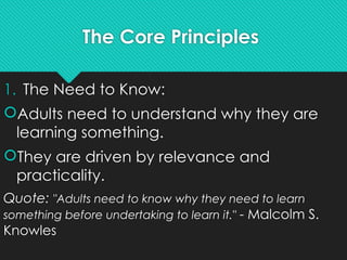 The Core Principles
1. The Need to Know:
Adults need to understand why they are
learning something.
They are driven by relevance and
practicality.
Quote: "Adults need to know why they need to learn
something before undertaking to learn it." - Malcolm S.
Knowles
 