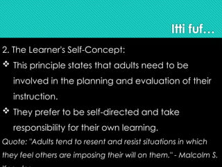 Itti fuf…
2. The Learner's Self-Concept:
 This principle states that adults need to be
involved in the planning and evaluation of their
instruction.
 They prefer to be self-directed and take
responsibility for their own learning.
Quote: "Adults tend to resent and resist situations in which
they feel others are imposing their will on them." - Malcolm S.
 
