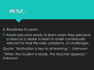 Itti fuf…
4. Readiness to Learn
 Adults become ready to learn when they perceive
a need or a desire to learn in order contextually
relevant to their life roles, problems, or challenges.
Quote: "Motivation is key to all learning." - Unknown
"When the student is ready, the teacher appears." -
Unknown
 