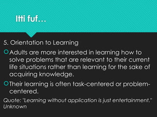 Itti fuf…
5. Orientation to Learning
Adults are more interested in learning how to
solve problems that are relevant to their current
life situations rather than learning for the sake of
acquiring knowledge.
Their learning is often task-centered or problem-
centered.
Quote: "Learning without application is just entertainment."
Unknown
 