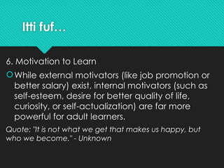 Itti fuf…
6. Motivation to Learn
While external motivators (like job promotion or
better salary) exist, internal motivators (such as
self-esteem, desire for better quality of life,
curiosity, or self-actualization) are far more
powerful for adult learners.
Quote: "It is not what we get that makes us happy, but
who we become." - Unknown
 